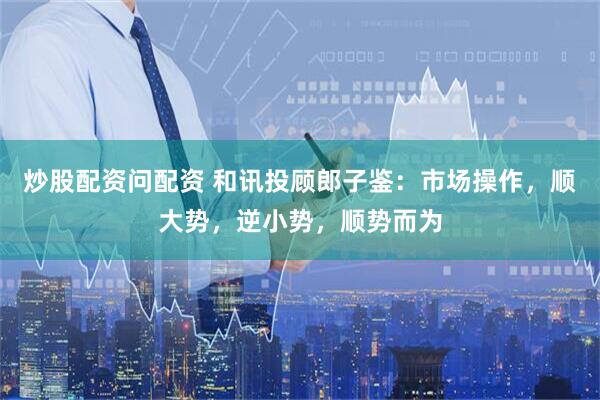炒股配资问配资 和讯投顾郎子鉴：市场操作，顺大势，逆小势，顺势而为