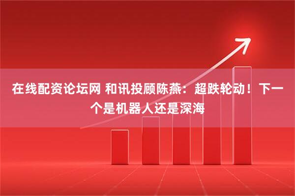 在线配资论坛网 和讯投顾陈燕：超跌轮动！下一个是机器人还是深海