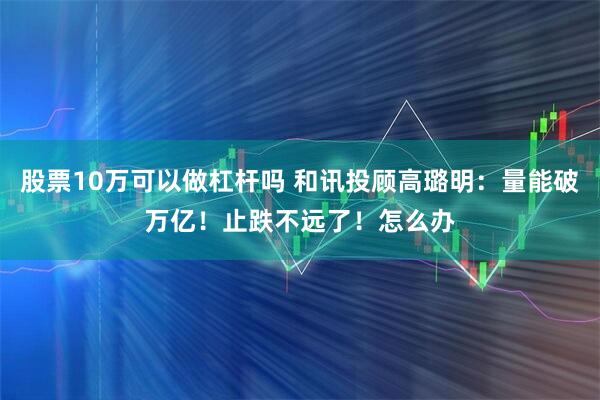 股票10万可以做杠杆吗 和讯投顾高璐明：量能破万亿！止跌不远了！怎么办