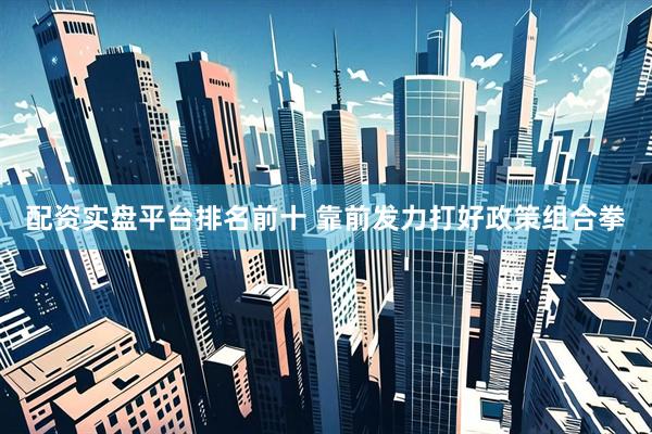 配资实盘平台排名前十 靠前发力打好政策组合拳