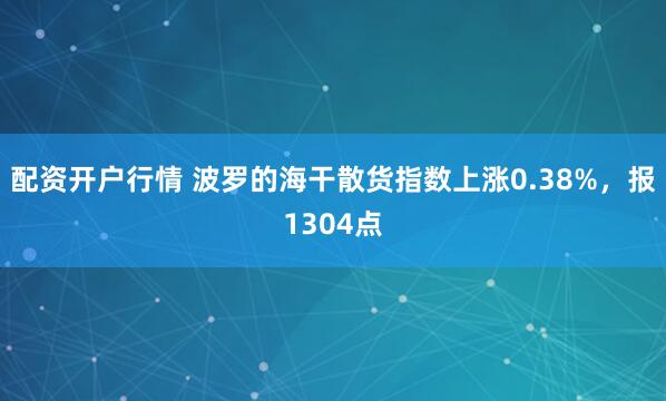 配资开户行情 波罗的海干散货指数上涨0.38%，报1304点