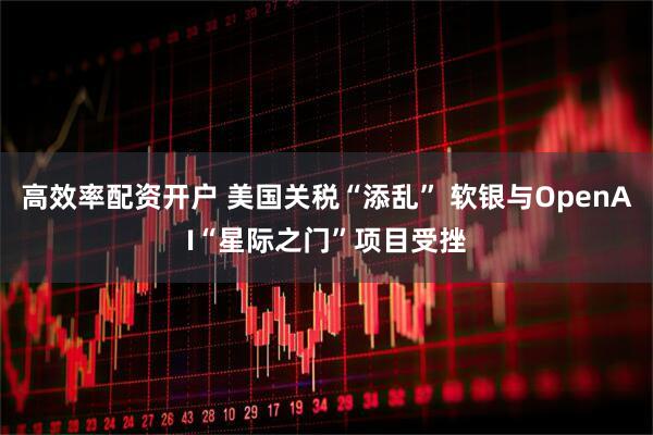 高效率配资开户 美国关税“添乱” 软银与OpenAI“星际之门”项目受挫