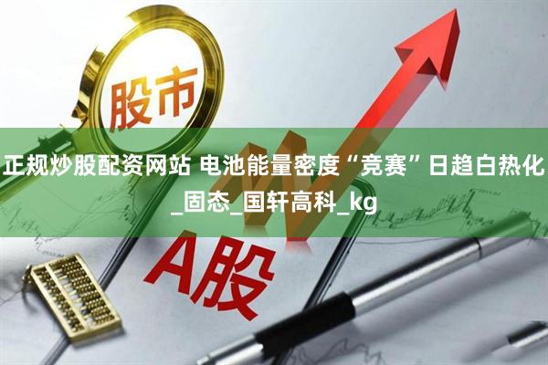 正规炒股配资网站 电池能量密度“竞赛”日趋白热化_固态_国轩高科_kg