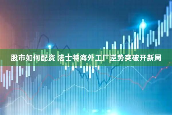 股市如何配资 法士特海外工厂逆势突破开新局