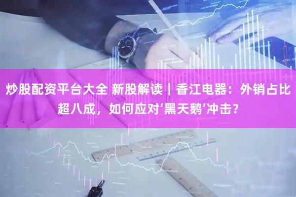 炒股配资平台大全 新股解读｜香江电器：外销占比超八成，如何应对‘黑天鹅’冲击？