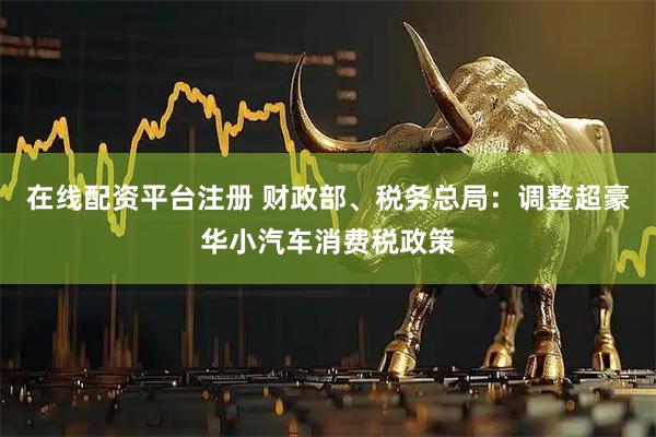 在线配资平台注册 财政部、税务总局：调整超豪华小汽车消费税政策