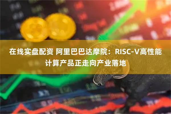 在线实盘配资 阿里巴巴达摩院：RISC-V高性能计算产品正走向产业落地