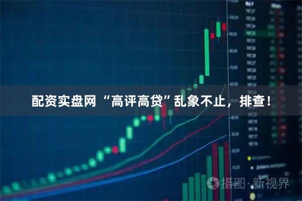 配资实盘网 “高评高贷”乱象不止，排查！