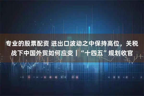 专业的股票配资 进出口波动之中保持高位，关税战下中国外贸如何应变｜“十四五”规划收官