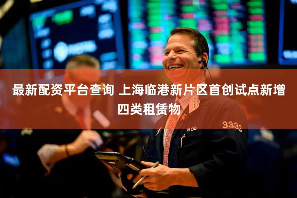最新配资平台查询 上海临港新片区首创试点新增四类租赁物