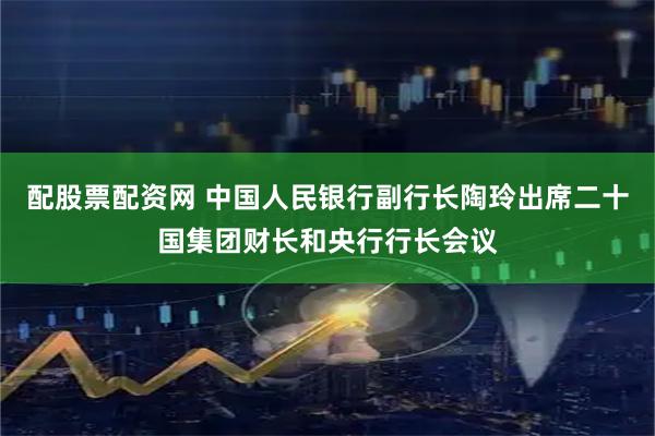 配股票配资网 中国人民银行副行长陶玲出席二十国集团财长和央行行长会议