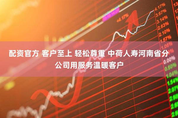 配资官方 客户至上 轻松尊重 中荷人寿河南省分公司用服务温暖客户
