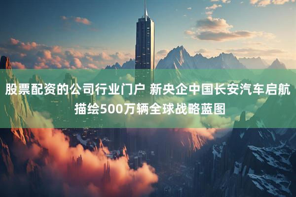 股票配资的公司行业门户 新央企中国长安汽车启航 描绘500万辆全球战略蓝图