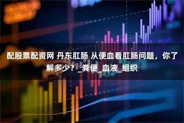 配股票配资网 丹东肛肠 从便血看肛肠问题，你了解多少？_粪便_血液_组织