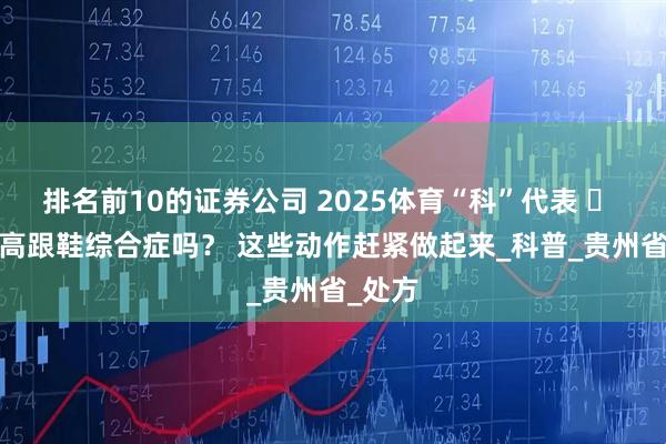 排名前10的证券公司 2025体育“科”代表 ㉖ | 你有高跟鞋综合症吗？ 这些动作赶紧做起来_科普_贵州省_处方