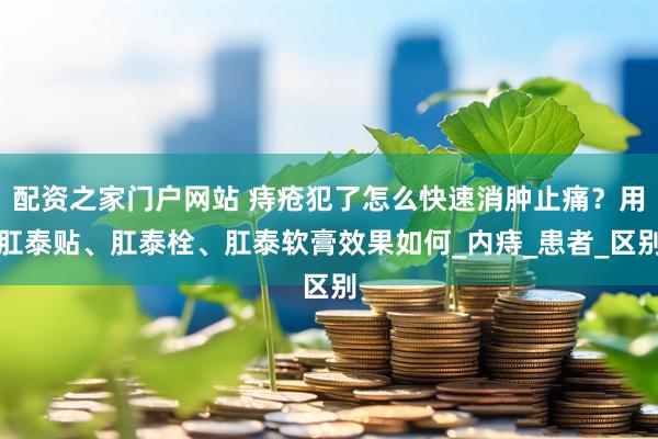配资之家门户网站 痔疮犯了怎么快速消肿止痛？用肛泰贴、肛泰栓、肛泰软膏效果如何_内痔_患者_区别