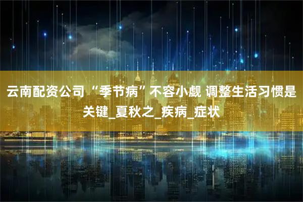 云南配资公司 “季节病”不容小觑 调整生活习惯是关键_夏秋之_疾病_症状