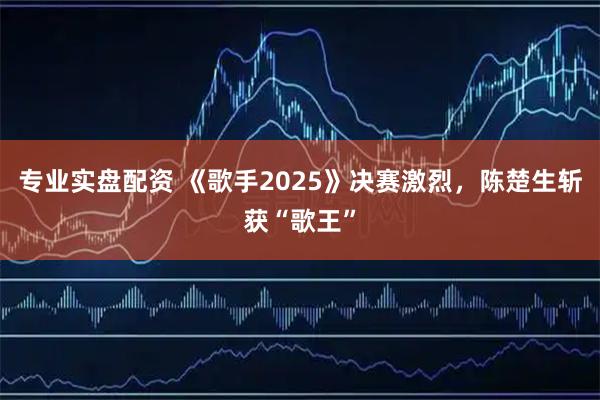专业实盘配资 《歌手2025》决赛激烈，陈楚生斩获“歌王”