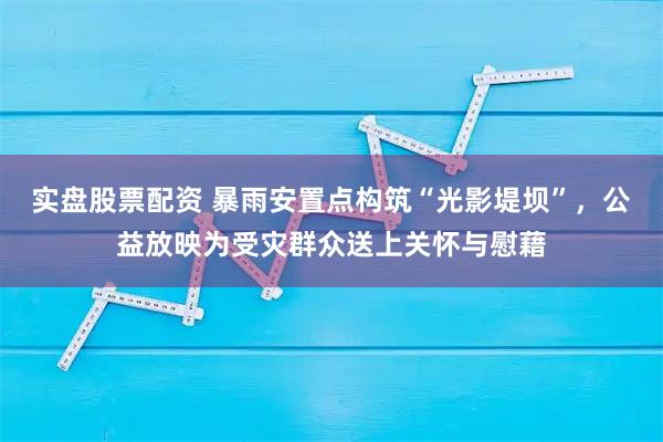 实盘股票配资 暴雨安置点构筑“光影堤坝”，公益放映为受灾群众送上关怀与慰藉