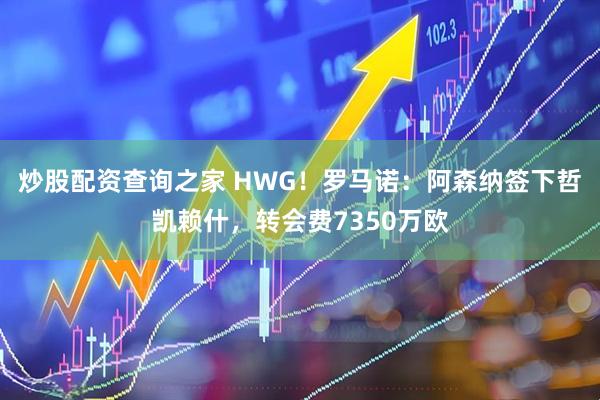 炒股配资查询之家 HWG！罗马诺：阿森纳签下哲凯赖什，转会费7350万欧