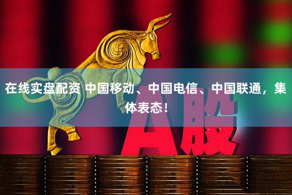 在线实盘配资 中国移动、中国电信、中国联通，集体表态！