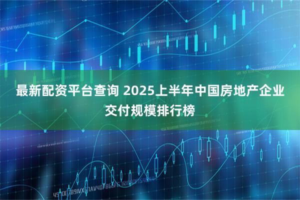 最新配资平台查询 2025上半年中国房地产企业交付规模排行榜