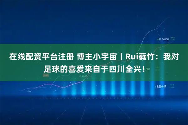 在线配资平台注册 博主小宇宙丨Rui蕤竹：我对足球的喜爱来自于四川全兴！