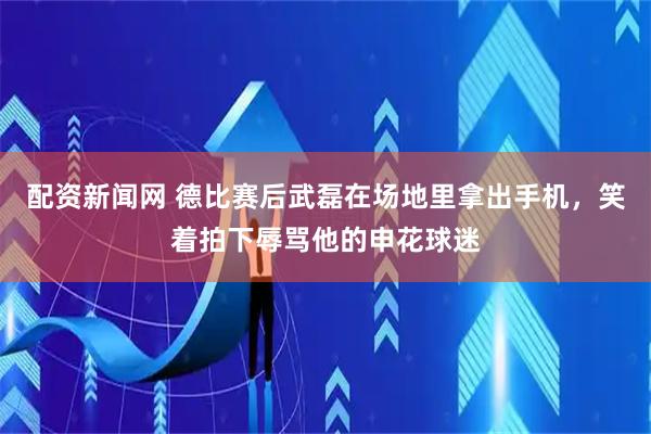 配资新闻网 德比赛后武磊在场地里拿出手机，笑着拍下辱骂他的申花球迷