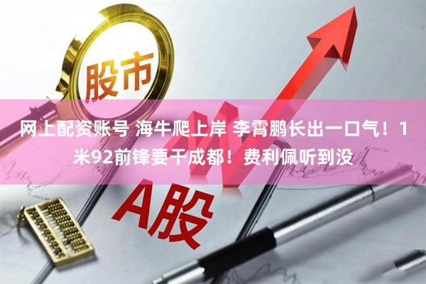 网上配资账号 海牛爬上岸 李霄鹏长出一口气！1米92前锋要干成都！费利佩听到没